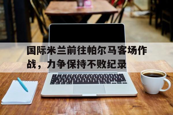 国际米兰前往帕尔马客场作战，力争保持不败纪录