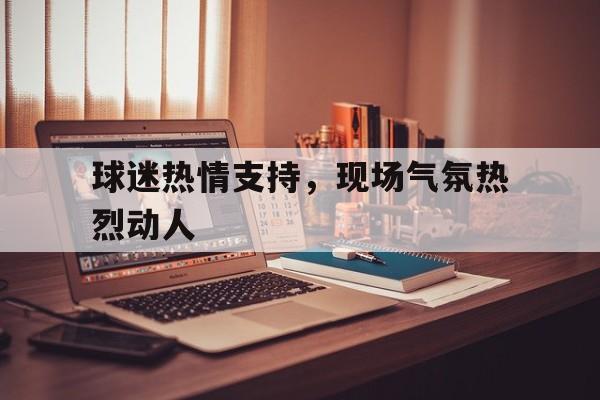 球迷热情支持，现场气氛热烈动人的简单介绍
