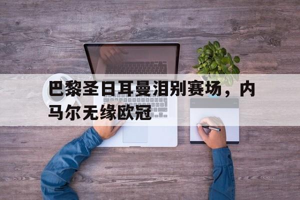 关于巴黎圣日耳曼泪别赛场，内马尔无缘欧冠的信息