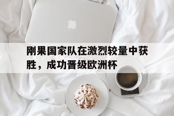 刚果国家队在激烈较量中获胜，成功晋级欧洲杯的简单介绍