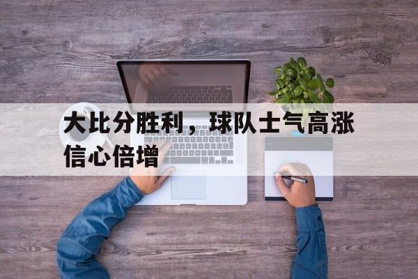 大比分胜利，球队士气高涨信心倍增的简单介绍