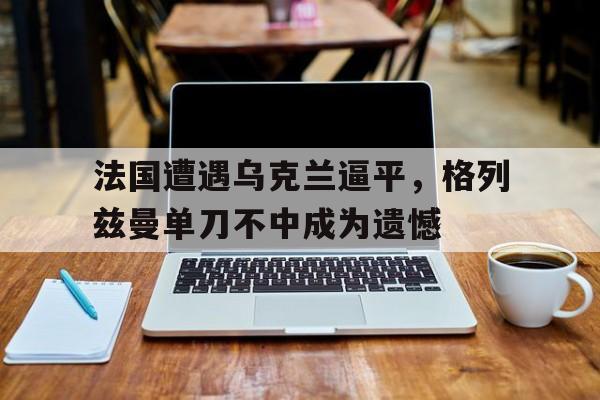 法国遭遇乌克兰逼平，格列兹曼单刀不中成为遗憾的简单介绍