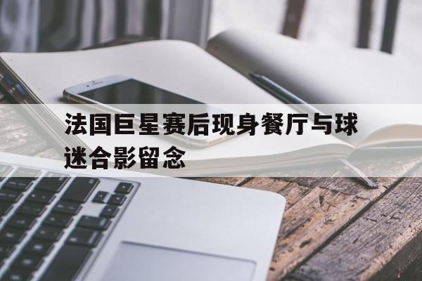 法国巨星赛后现身餐厅与球迷合影留念的简单介绍
