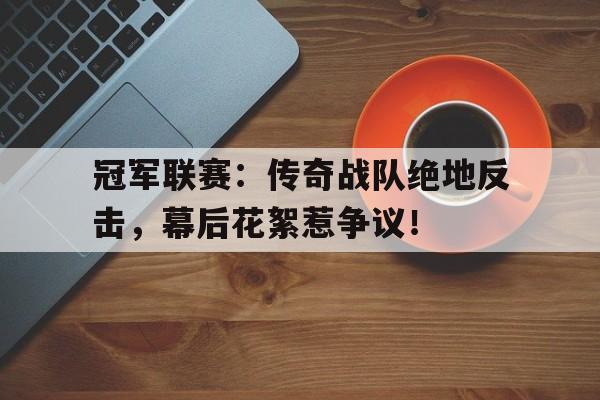 冠军联赛：传奇战队绝地反击，幕后花絮惹争议！