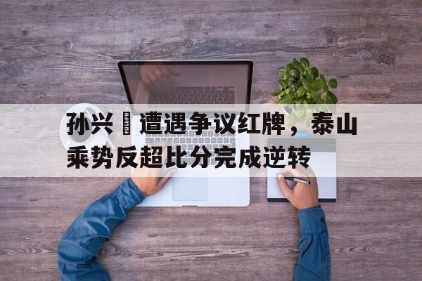孙兴慜遭遇争议红牌，泰山乘势反超比分完成逆转20ts孙兴慜