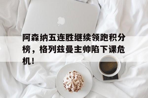 阿森纳五连胜继续领跑积分榜，格列兹曼主帅陷下课危机！