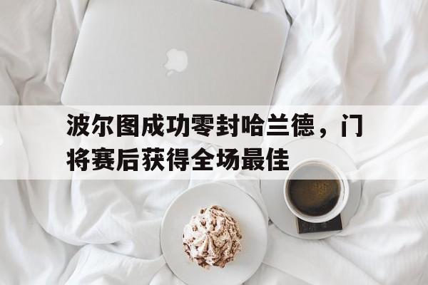 波尔图成功零封哈兰德，门将赛后获得全场最佳波尔图成功零封哈兰德,门将赛后获得全场最佳球员