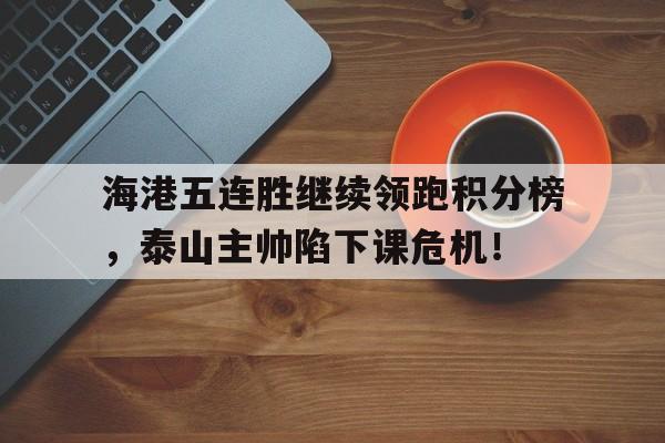 海港五连胜继续领跑积分榜，泰山主帅陷下课危机！海港人寿微信公众号
