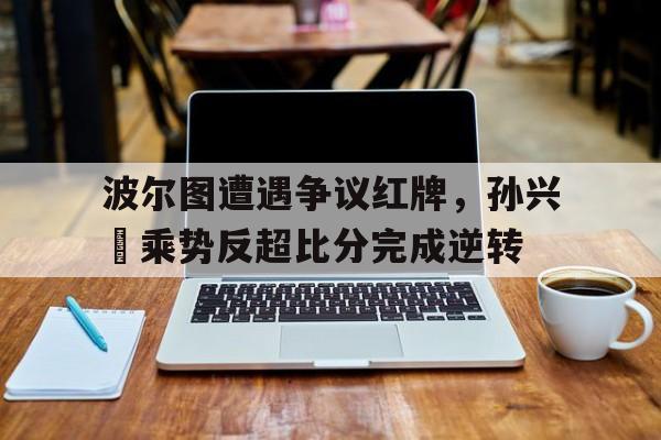 波尔图遭遇争议红牌，孙兴慜乘势反超比分完成逆转