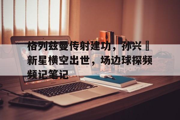 格列兹曼传射建功，孙兴慜新星横空出世，场边球探频频记笔记1935新延安在线阅读