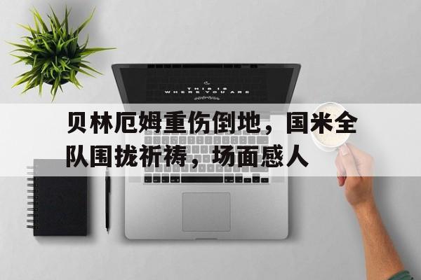 贝林厄姆重伤倒地，国米全队围拢祈祷，场面感人