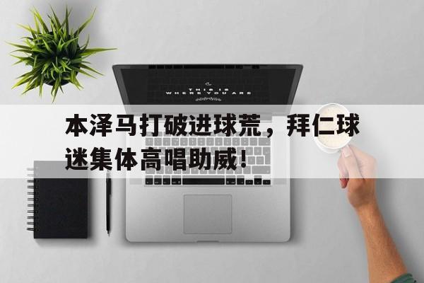本泽马打破进球荒，拜仁球迷集体高唱助威！皇马本泽马照片