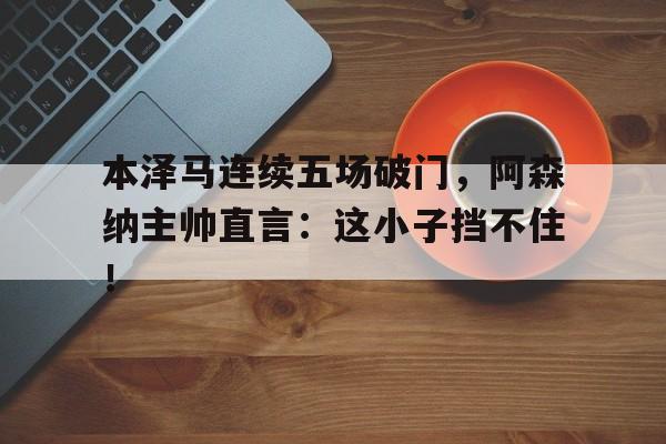 本泽马连续五场破门，阿森纳主帅直言：这小子挡不住！